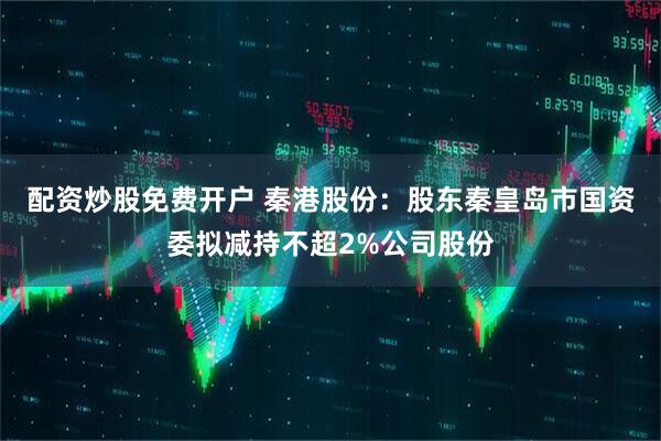 配资炒股免费开户 秦港股份：股东秦皇岛市国资委拟减持不超2%公司股份
