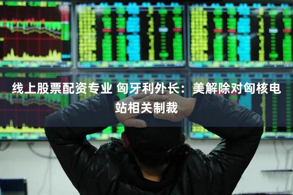 线上股票配资专业 匈牙利外长：美解除对匈核电站相关制裁