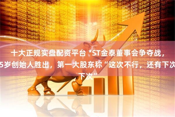 十大正规实盘配资平台 *ST金泰董事会争夺战，75岁创始人胜出，第一大股东称“这次不行，还有下次”