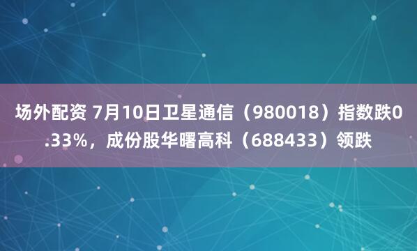 场外配资 7月10日卫星通信（980018）指数跌0.33%，成份股华曙高科（688433）领跌