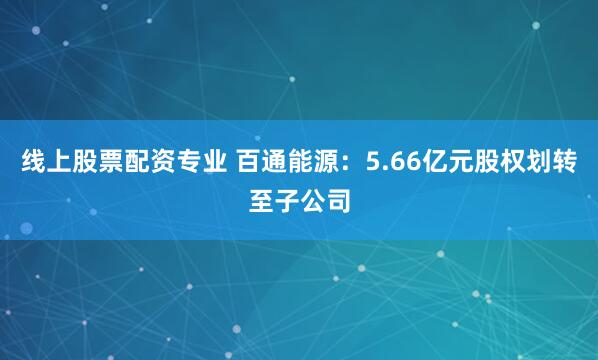 线上股票配资专业 百通能源：5.66亿元股权划转至子公司