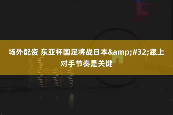 场外配资 东亚杯国足将战日本&#32;跟上对手节奏是关键