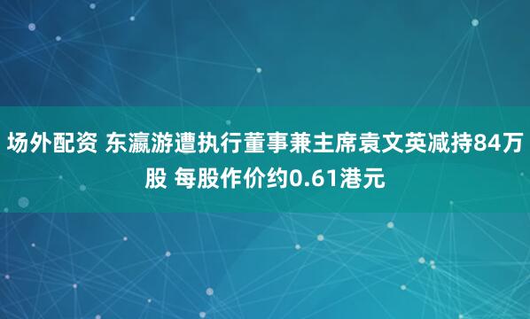 场外配资 东瀛游遭执行董事兼主席袁文英减持84万股 每股作价约0.61港元