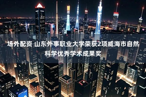 场外配资 山东外事职业大学荣获2项威海市自然科学优秀学术成果奖