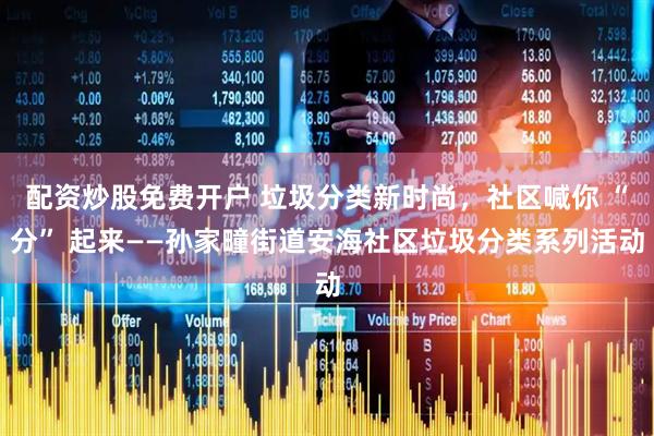 配资炒股免费开户 垃圾分类新时尚，社区喊你 “分” 起来——孙家疃街道安海社区垃圾分类系列活动