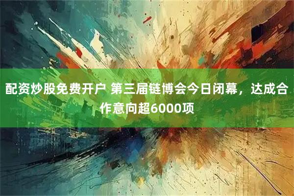 配资炒股免费开户 第三届链博会今日闭幕，达成合作意向超6000项