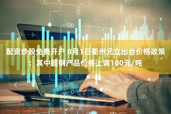 配资炒股免费开户 8月1日衢州元立出台价格政策：其中圆钢产品价格上调100元/吨