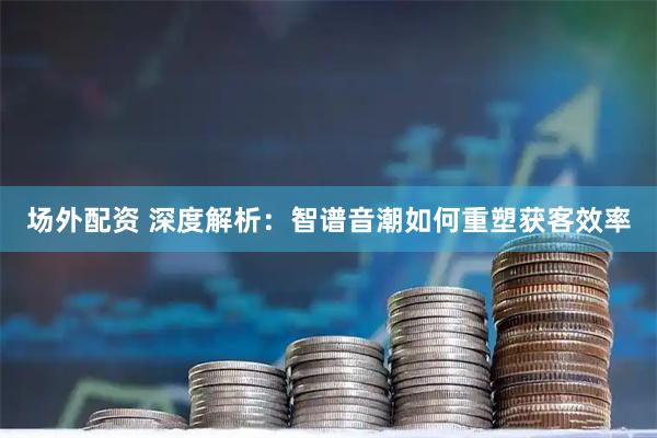 场外配资 深度解析：智谱音潮如何重塑获客效率