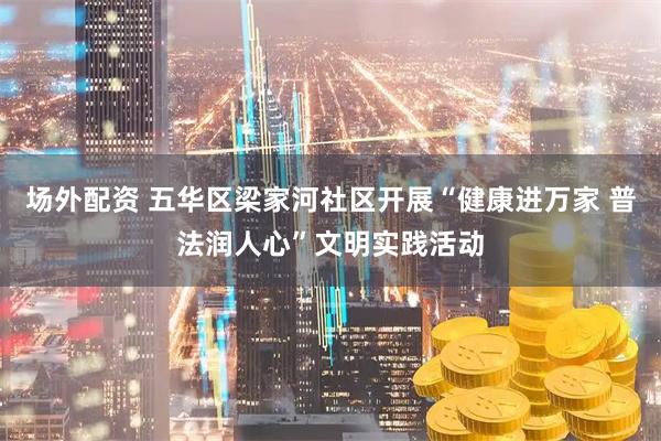 场外配资 五华区梁家河社区开展“健康进万家 普法润人心”文明实践活动