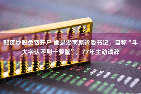 配资炒股免费开户 她是湖南原省委书记，自称“斗大字认不到一箩筐”，77年主动请辞