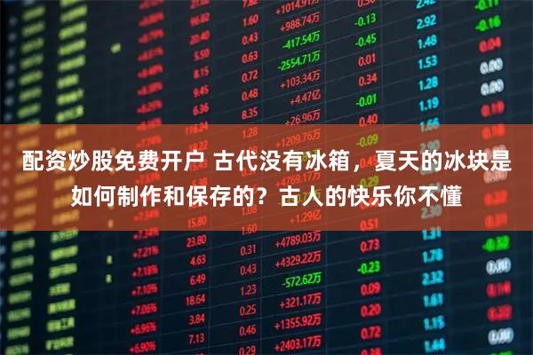 配资炒股免费开户 古代没有冰箱，夏天的冰块是如何制作和保存的？古人的快乐你不懂