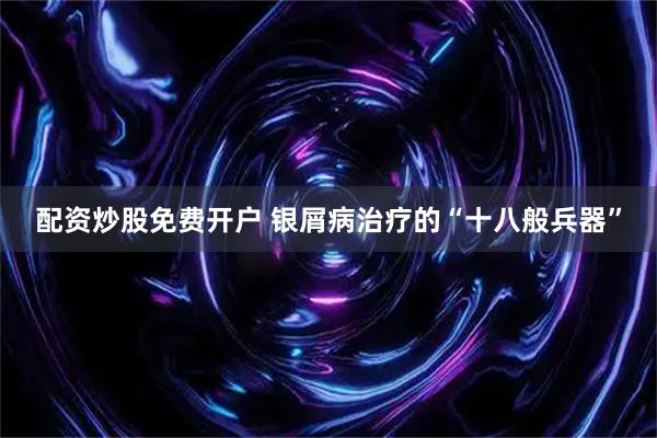 配资炒股免费开户 银屑病治疗的“十八般兵器”